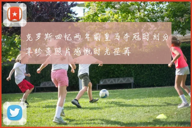 克罗斯回忆两年前皇马夺冠时刻分享珍贵照片感慨时光荏苒