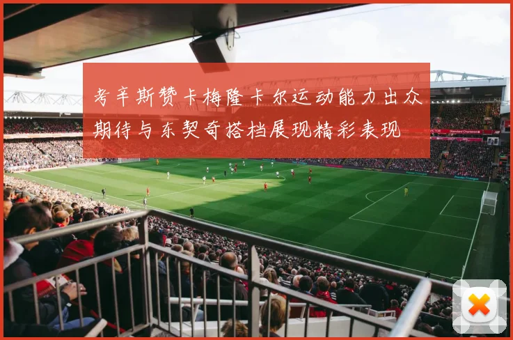 考辛斯赞卡梅隆卡尔运动能力出众期待与东契奇搭档展现精彩表现