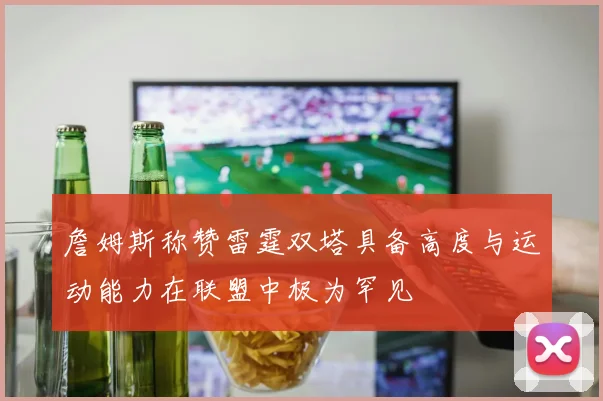 詹姆斯称赞雷霆双塔具备高度与运动能力在联盟中极为罕见