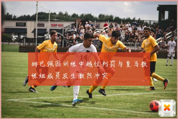 姆巴佩因训练中越位判罚与皇马教练组成员发生激烈冲突