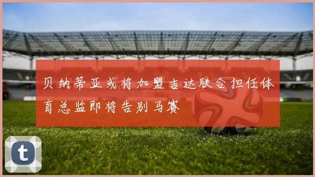 贝纳蒂亚或将加盟吉达联合担任体育总监即将告别马赛