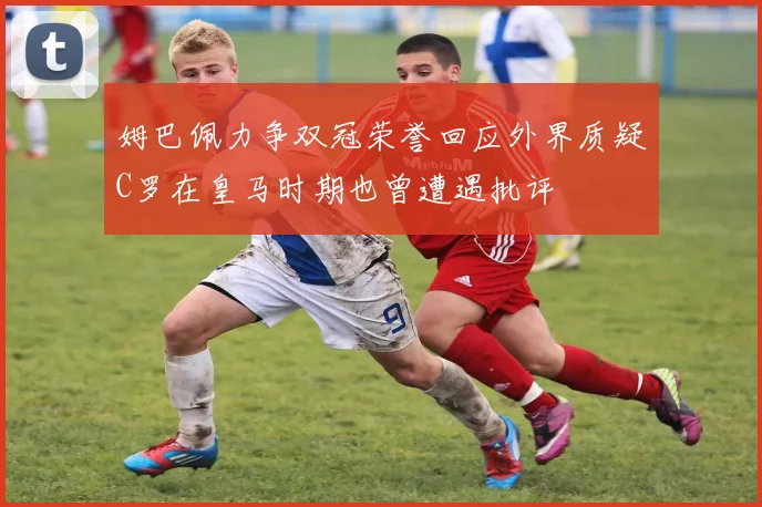 姆巴佩力争双冠荣誉回应外界质疑C罗在皇马时期也曾遭遇批评