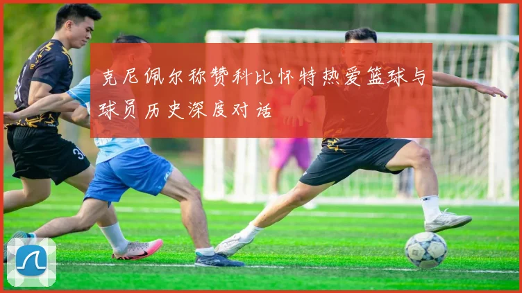 克尼佩尔称赞科比怀特热爱篮球与球员历史深度对话