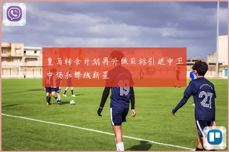 皇马转会计划再升级目标引进中卫中场和锋线新星