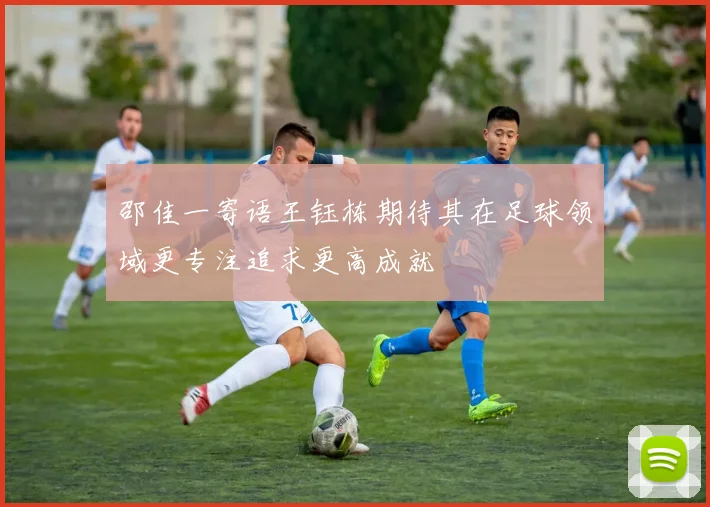 邵佳一寄语王钰栋期待其在足球领域更专注追求更高成就