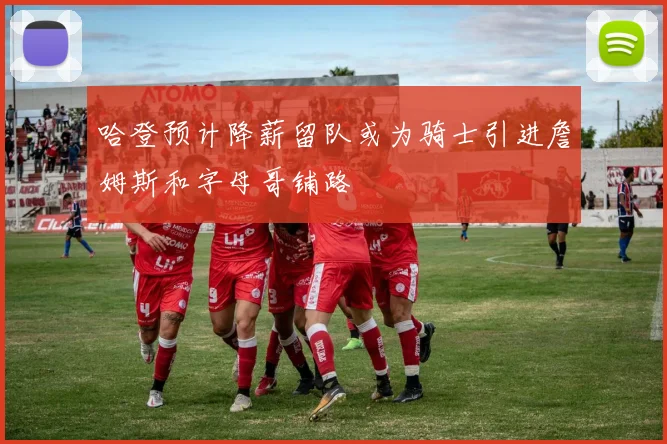 哈登预计降薪留队或为骑士引进詹姆斯和字母哥铺路