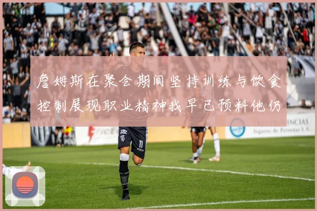 詹姆斯在聚会期间坚持训练与饮食控制展现职业精神我早已预料他仍将出战