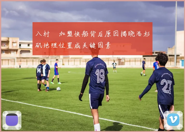 八村塁加盟快船背后原因揭晓洛杉矶地理位置成关键因素