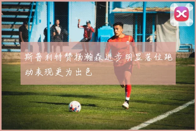 斯普利特赞杨瀚森进步明显落位跑动表现更为出色