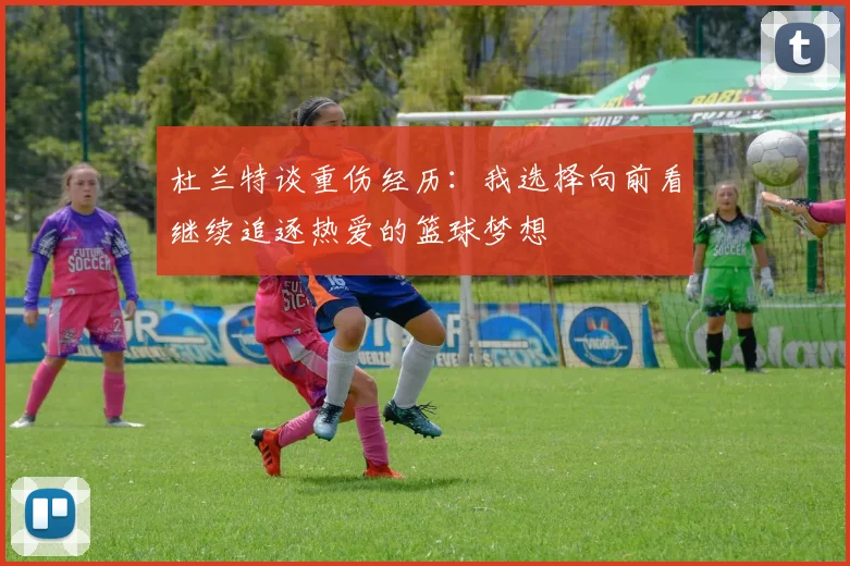 杜兰特谈重伤经历：我选择向前看继续追逐热爱的篮球梦想