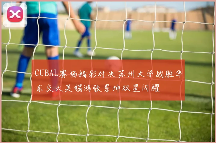 CUBAL赛场精彩对决苏州大学战胜华东交大吴锡鸿张景坤双星闪耀