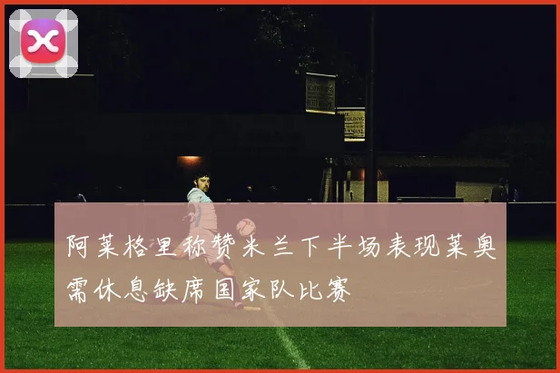 阿莱格里称赞米兰下半场表现莱奥需休息缺席国家队比赛