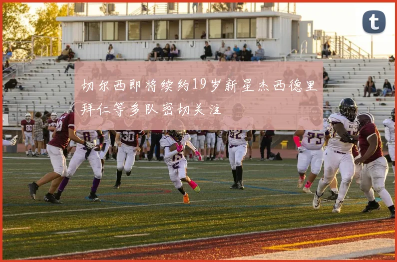 切尔西即将续约19岁新星杰西德里拜仁等多队密切关注