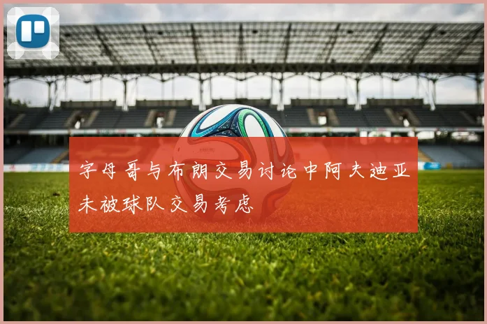 字母哥与布朗交易讨论中阿夫迪亚未被球队交易考虑