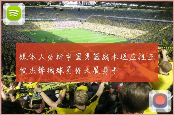 媒体人分析中国男篮战术适应性王俊杰锋线球员将大展身手