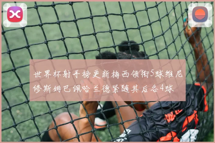 世界杯射手榜更新梅西领衔5球维尼修斯姆巴佩哈兰德紧随其后各4球