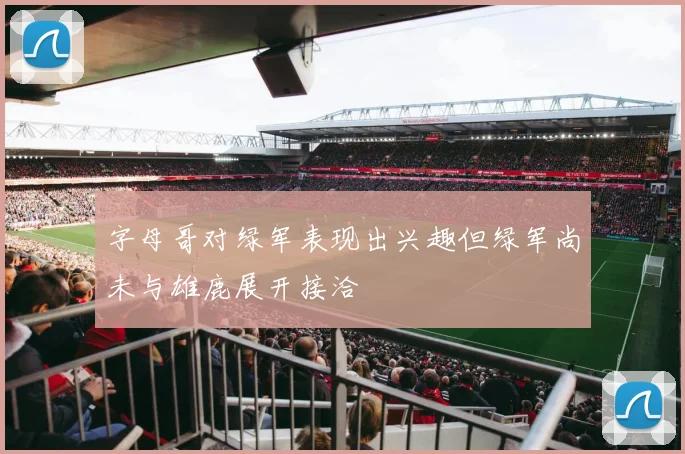 字母哥对绿军表现出兴趣但绿军尚未与雄鹿展开接洽