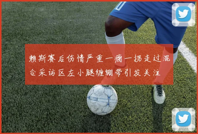 赖斯赛后伤情严重一瘸一拐走过混合采访区左小腿缠绷带引发关注
