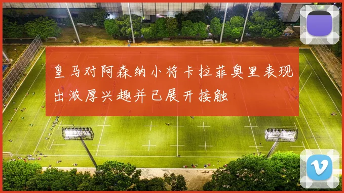 皇马对阿森纳小将卡拉菲奥里表现出浓厚兴趣并已展开接触