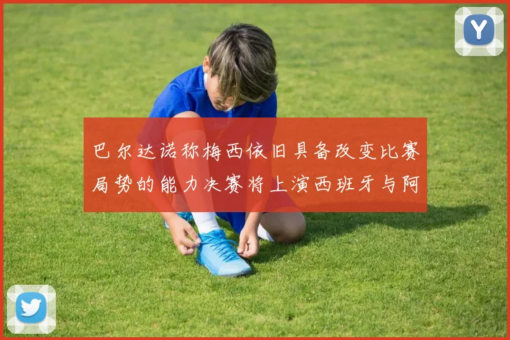 巴尔达诺称梅西依旧具备改变比赛局势的能力决赛将上演西班牙与阿根廷的对决