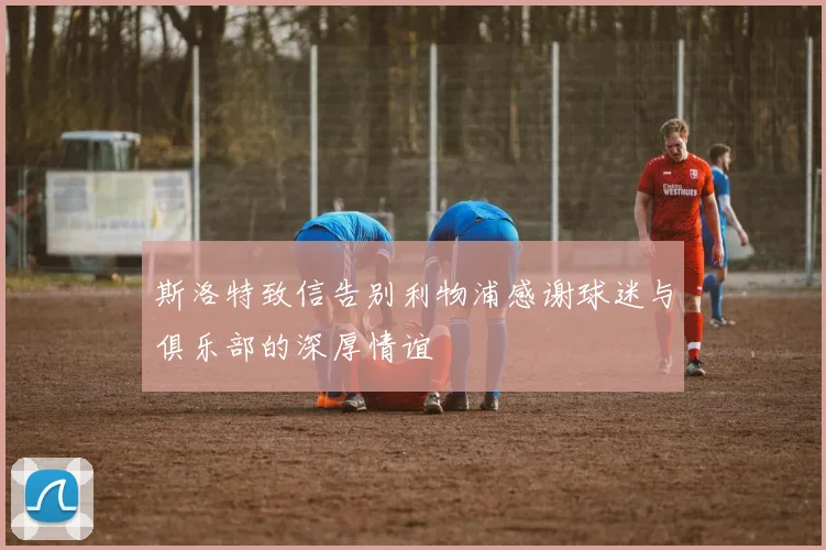斯洛特致信告别利物浦感谢球迷与俱乐部的深厚情谊