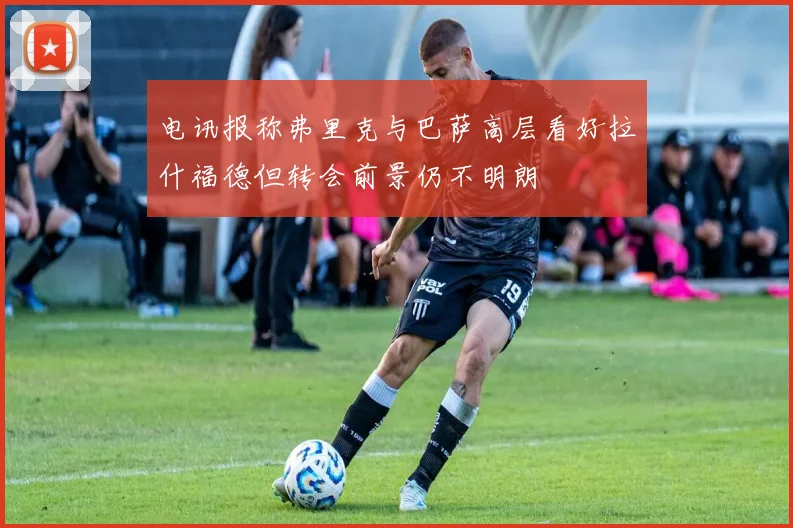 电讯报称弗里克与巴萨高层看好拉什福德但转会前景仍不明朗