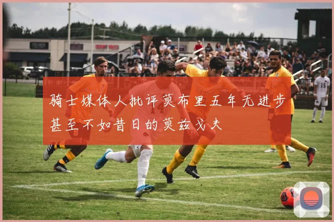 骑士媒体人批评莫布里五年无进步甚至不如昔日的莫兹戈夫
