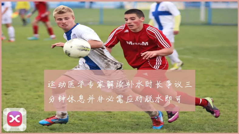 运动医学专家解读补水时长争议三分钟休息并非必需应对脱水即可