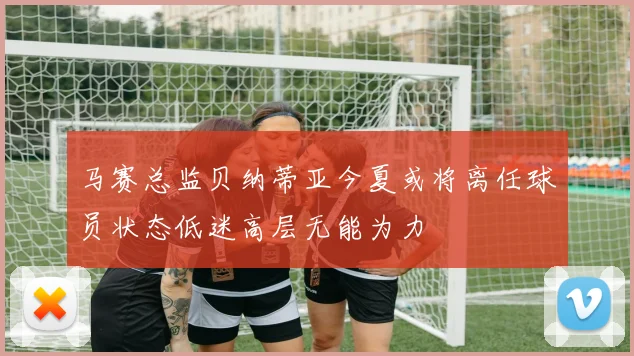 马赛总监贝纳蒂亚今夏或将离任球员状态低迷高层无能为力
