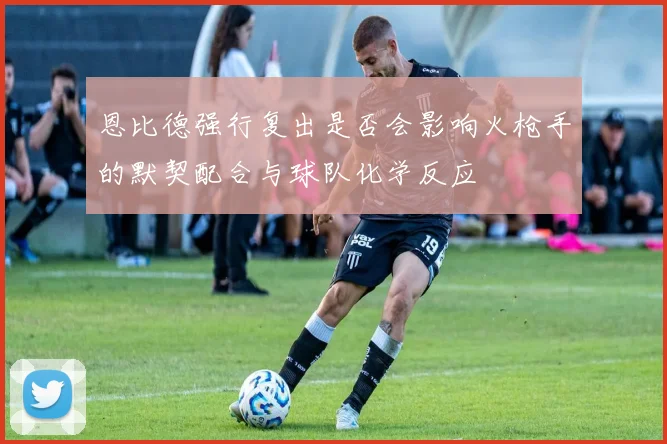 恩比德强行复出是否会影响火枪手的默契配合与球队化学反应