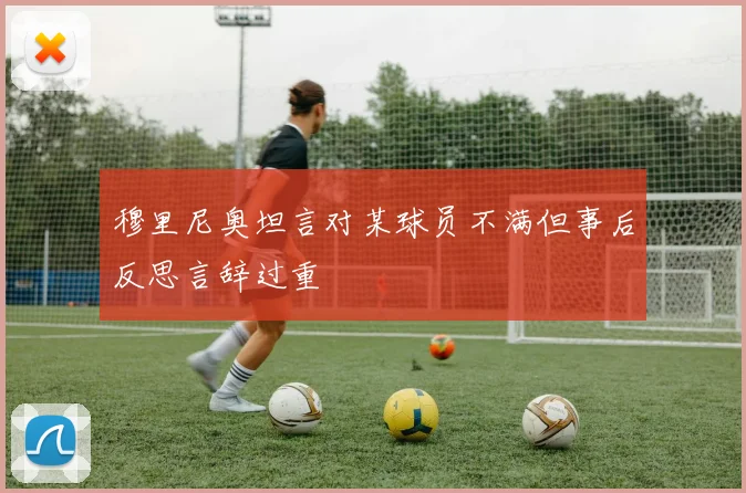 穆里尼奥坦言对某球员不满但事后反思言辞过重