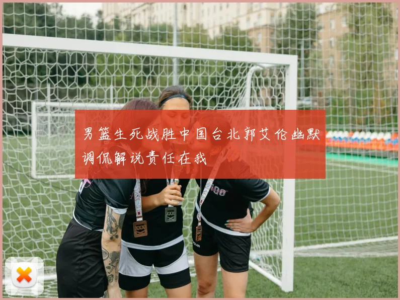 男篮生死战胜中国台北郭艾伦幽默调侃解说责任在我