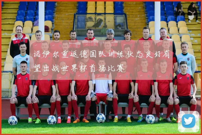 诺伊尔重返德国队训练状态良好有望出战世界杯首场比赛