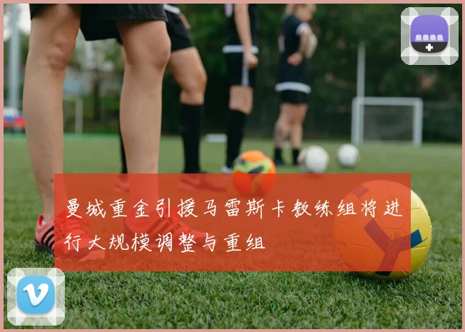 曼城重金引援马雷斯卡教练组将进行大规模调整与重组
